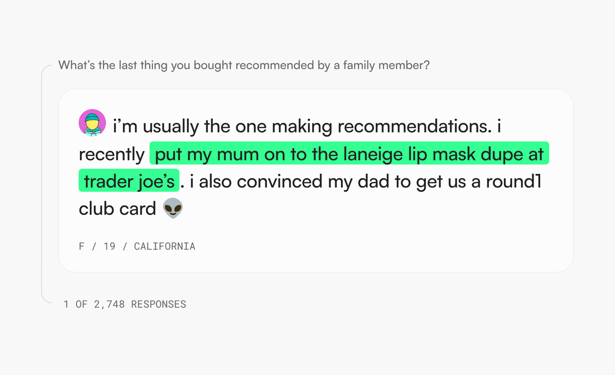 A [cafeteria] response to the question 'What’s the last thing you bought recommended by a family member?': 'i’m usually the one making recommendations. i recently put my mum on to the laneige lip mask dupe at trader joe’s. i also convinced my dad to get us a round1 club card' — F / 19 / California, 1 of 2,748 responses.